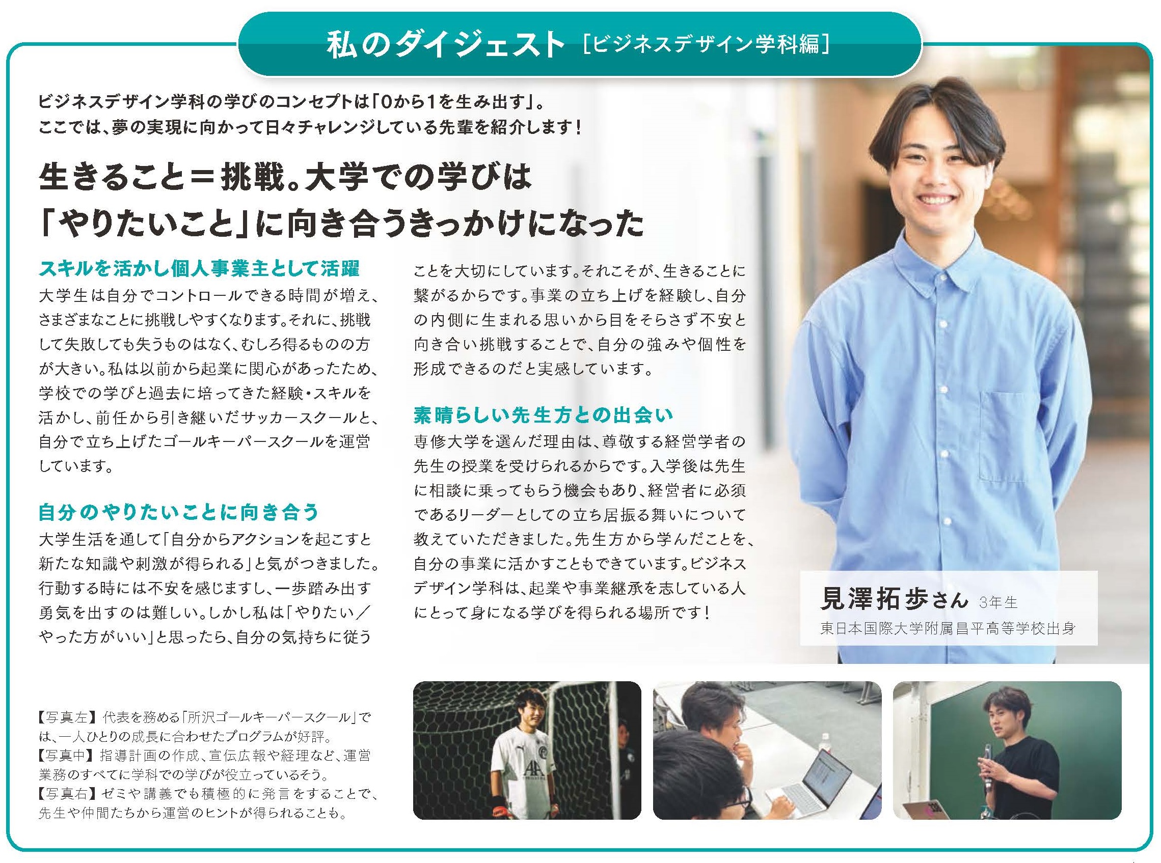 私のダイジェスト ビジネスデザイン学科編  ビジネスデザイン学科の学びのコンセプトは「0から1を生み出す」。 ここでは、夢の実現に向かって日々チャレンジしている先輩を紹介します！  見澤拓歩さん 3年生 東日本国際大学附属昌平高等学校出身  生きること＝挑戦。大学での学びは 「やりたいこと」に向き合うきっかけになった  ■スキルを活かし個人事業主として活躍 大学生は自分でコントロールできる時間が増え、さまざまなことに挑戦しやすくなります。それに、挑戦して失敗しても失うものはなく、むしろ得るものの方が大きい。私は以前から起業に関心があったため、学校での学びと過去に培ってきた経験・スキルを活かし、前任から引き継いだサッカースクールと、自分で立ち上げたゴールキーパースクールの運営しています。  ■自分のやりたいことに向き合う 大学生活を通して「自分からアクションを起こすと新たな知識や刺激が得られる」と気がつきました。行動する時には不安を感じますし、一歩踏み出す勇気を出すのは難しい。しかし私は「やりたい／やった方がいい」と思ったら、自分の気持ちに従うことを大切にしています。それこそが、生きることに繋がるからです。事業の立ち上げを経験し、自分の内側に生まれる思いから目をそらさず不安と向き合い挑戦することで、自分の強みや個性を形成できると実感しています。  ■素晴らしい先生方との出会い 専修大学を選んだ理由は、尊敬する経営学者の先生の授業を受けられるからです。入学後は先生に相談に乗ってもらう機会もあり、経営者に必須であるリーダーとしての立ち居振る舞いについて教えていただきました。素晴らしい先生方から学んだことを、自分の事業に活かすことができています。ビジネスデザイン学科は、起業や事業継承を志している人にとって身になる学びを得られる場所です！