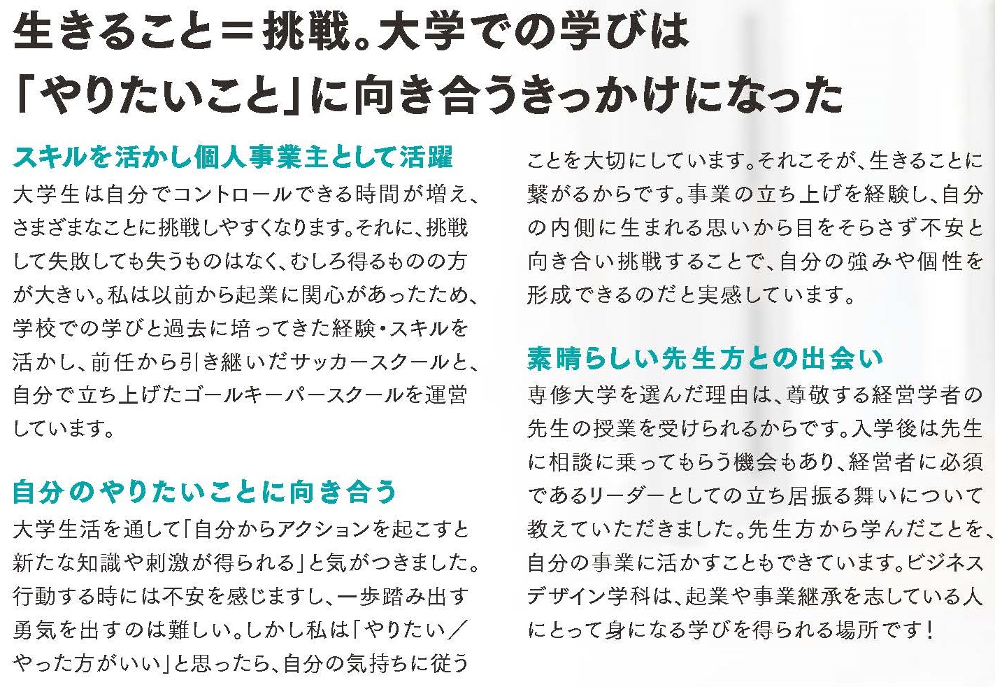 生きること＝挑戦。大学での学びは 「やりたいこと」に向き合うきっかけになった  ■スキルを活かし個人事業主として活躍 大学生は自分でコントロールできる時間が増え、さまざまなことに挑戦しやすくなります。それに、挑戦して失敗しても失うものはなく、むしろ得るものの方が大きい。私は以前から起業に関心があったため、学校での学びと過去に培ってきた経験・スキルを活かし、前任から引き継いだサッカースクールと、自分で立ち上げたゴールキーパースクールの運営しています。  ■自分のやりたいことに向き合う 大学生活を通して「自分からアクションを起こすと新たな知識や刺激が得られる」と気がつきました。行動する時には不安を感じますし、一歩踏み出す勇気を出すのは難しい。しかし私は「やりたい／やった方がいい」と思ったら、自分の気持ちに従うことを大切にしています。それこそが、生きることに繋がるからです。事業の立ち上げを経験し、自分の内側に生まれる思いから目をそらさず不安と向き合い挑戦することで、自分の強みや個性を形成できると実感しています。  ■素晴らしい先生方との出会い 専修大学を選んだ理由は、尊敬する経営学者の先生の授業を受けられるからです。入学後は先生に相談に乗ってもらう機会もあり、経営者に必須であるリーダーとしての立ち居振る舞いについて教えていただきました。素晴らしい先生方から学んだことを、自分の事業に活かすことができています。ビジネスデザイン学科は、起業や事業継承を志している人にとって身になる学びを得られる場所です！