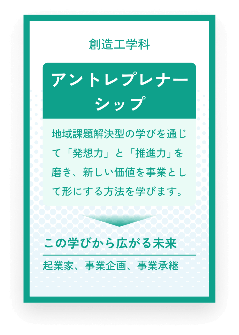 創造工学科 アントレプレナーシップ 地域課題解決型の学びを通じて「発想力」と「推進力」を磨き、新しい価値を事業として形にする方法を学びます。この学びから広がる未来 起業家、事業企画、事業承継